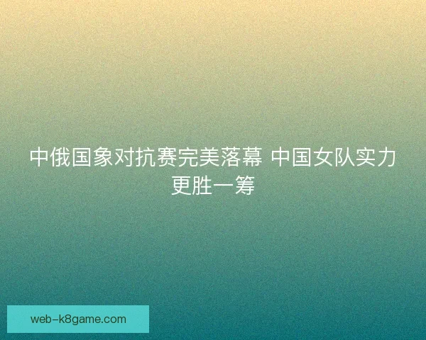 中俄国象对抗赛完美落幕 中国女队实力更胜一筹